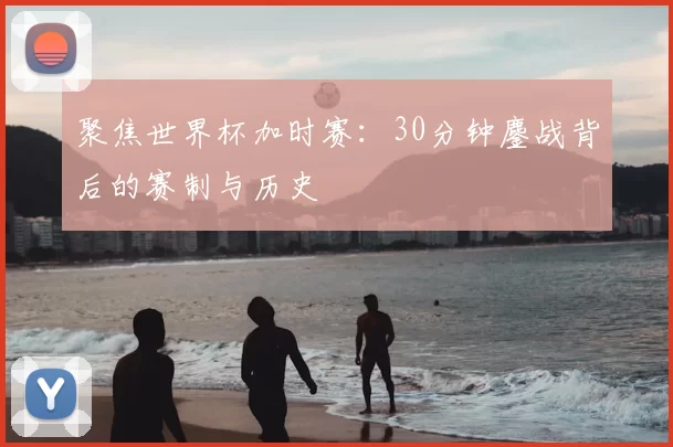 聚焦世界杯加时赛:30分钟鏖战背后的赛制与历史