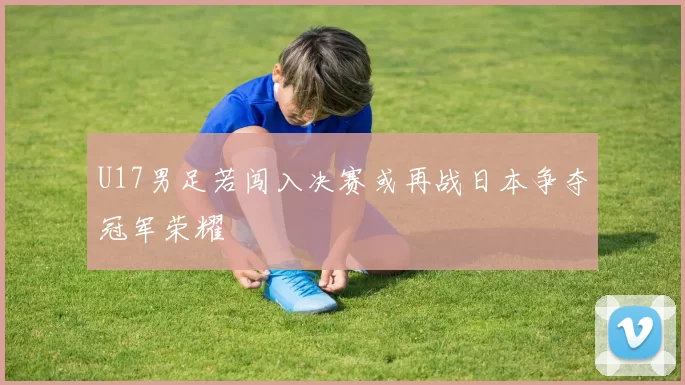 U17男足若闯入决赛或再战日本争夺冠军荣耀