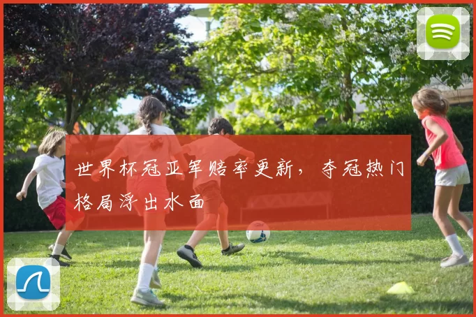 世界杯冠亚军赔率更新,夺冠热门格局浮出水面