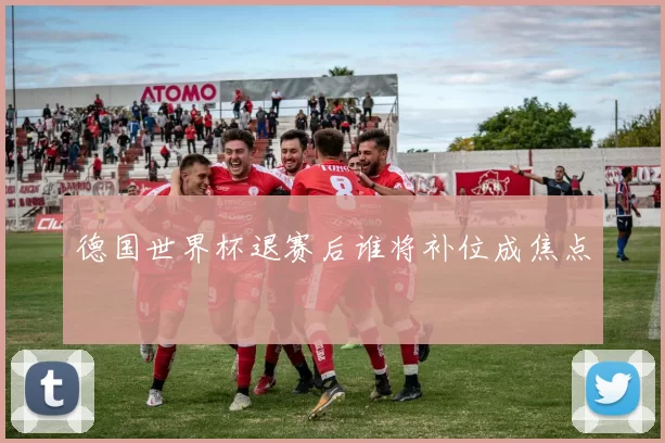 德国世界杯退赛后谁将补位成焦点