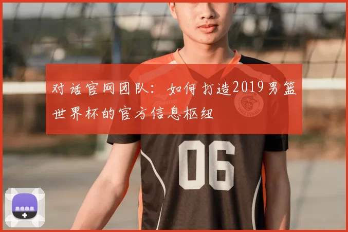 对话官网团队:如何打造2019男篮世界杯的官方信息枢纽