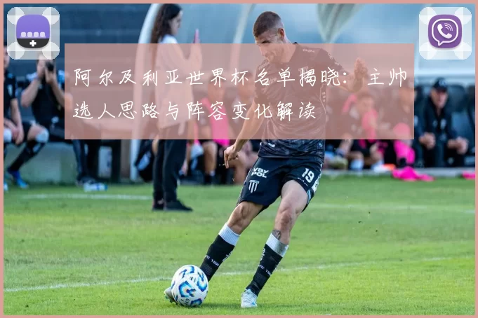 阿尔及利亚世界杯名单揭晓：主帅选人思路与阵容变化解读