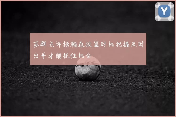 苏群点评杨瀚森投篮时机把握及时出手才能抓住机会