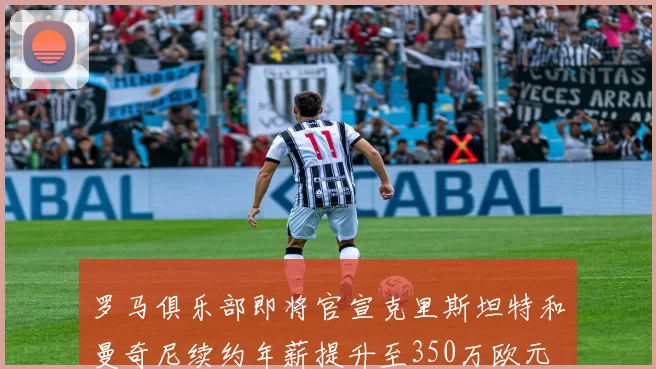 罗马俱乐部即将官宣克里斯坦特和曼奇尼续约年薪提升至350万欧元