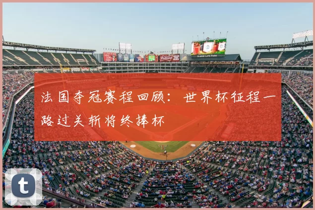 法国夺冠赛程回顾:世界杯征程一路过关斩将终捧杯