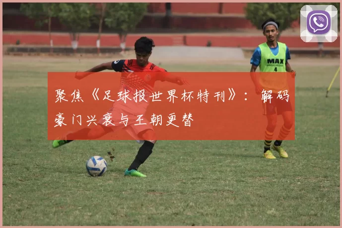 聚焦《足球报世界杯特刊》：解码豪门兴衰与王朝更替