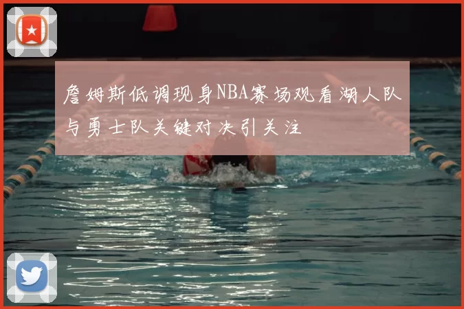 詹姆斯低调现身NBA赛场观看湖人队与勇士队关键对决引关注