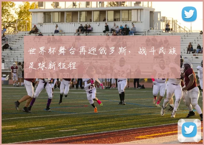 世界杯舞台再迎俄罗斯,战斗民族足球新征程