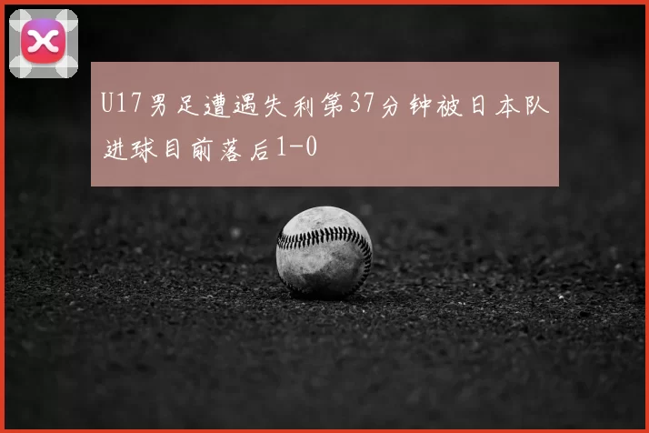 U17男足遭遇失利第37分钟被日本队进球目前落后1-0