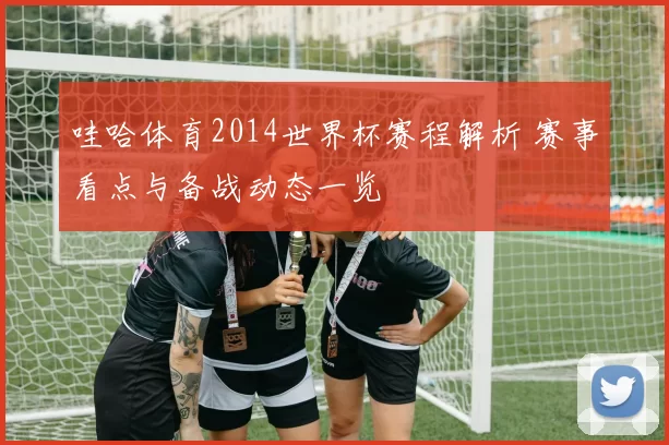 哇哈体育2014世界杯赛程解析 赛事看点与备战动态一览