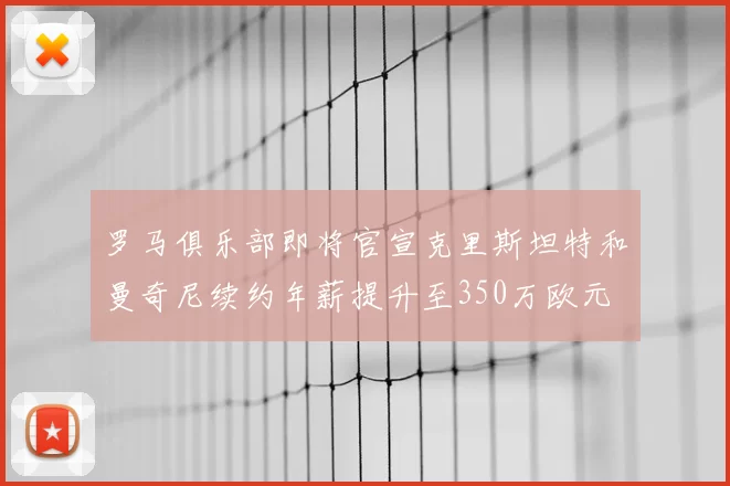 罗马俱乐部即将官宣克里斯坦特和曼奇尼续约年薪提升至350万欧元