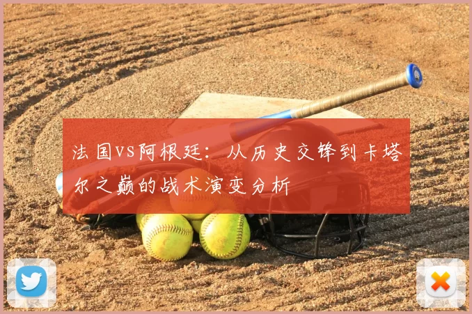法国vs阿根廷：从历史交锋到卡塔尔之巅的战术演变分析