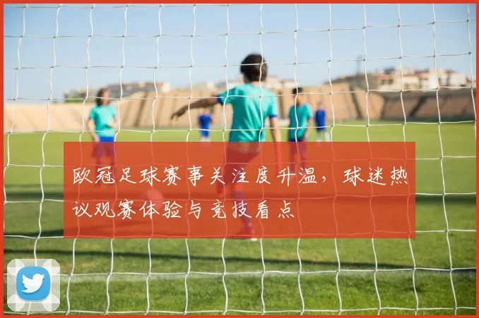 欧冠足球赛事关注度升温，球迷热议观赛体验与竞技看点