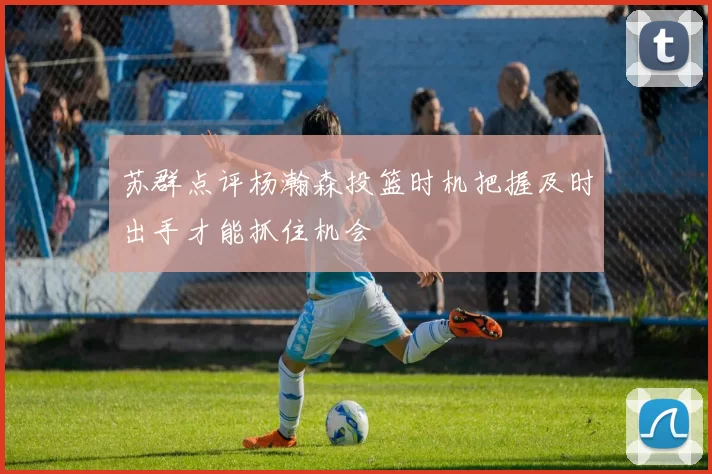 苏群点评杨瀚森投篮时机把握及时出手才能抓住机会