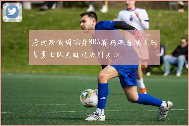 詹姆斯低调现身NBA赛场观看湖人队与勇士队关键对决引关注