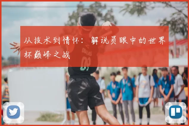 从技术到情怀:解说员眼中的世界杯巅峰之战