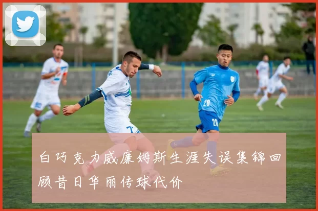 白巧克力威廉姆斯生涯失误集锦回顾昔日华丽传球代价