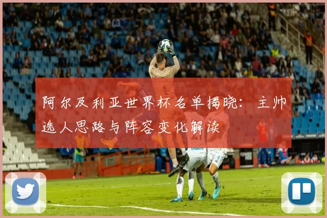 阿尔及利亚世界杯名单揭晓：主帅选人思路与阵容变化解读
