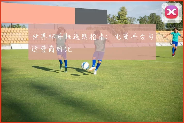 世界杯手机选购指南：电商平台与运营商对比