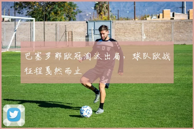 巴塞罗那欧冠淘汰出局，球队欧战征程戛然而止