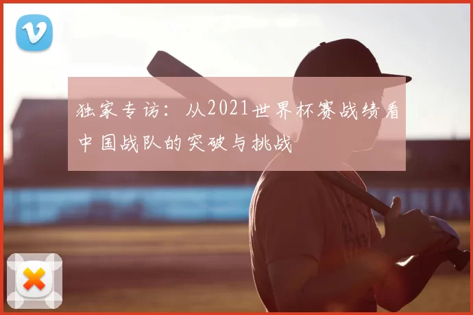 独家专访：从2021世界杯赛战绩看中国战队的突破与挑战