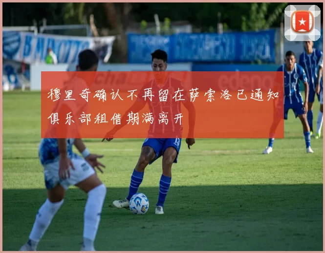 穆里奇确认不再留在萨索洛已通知俱乐部租借期满离开