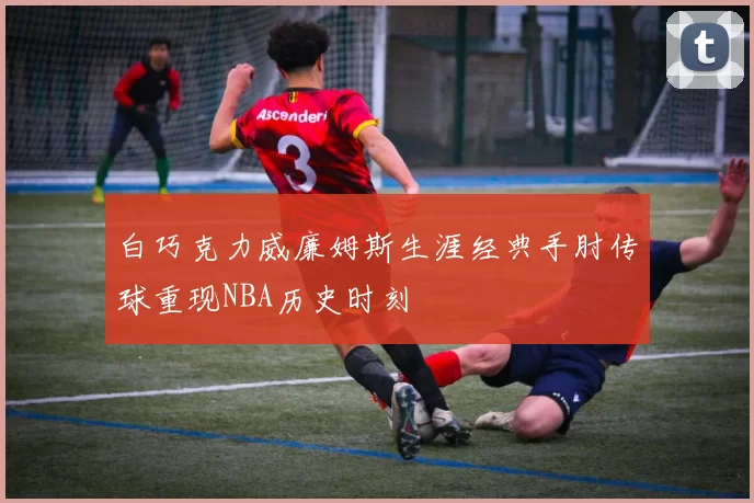 白巧克力威廉姆斯生涯经典手肘传球重现NBA历史时刻