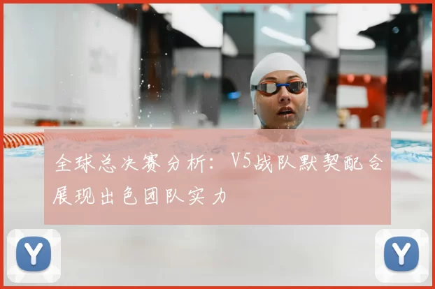 全球总决赛分析：V5战队默契配合展现出色团队实力