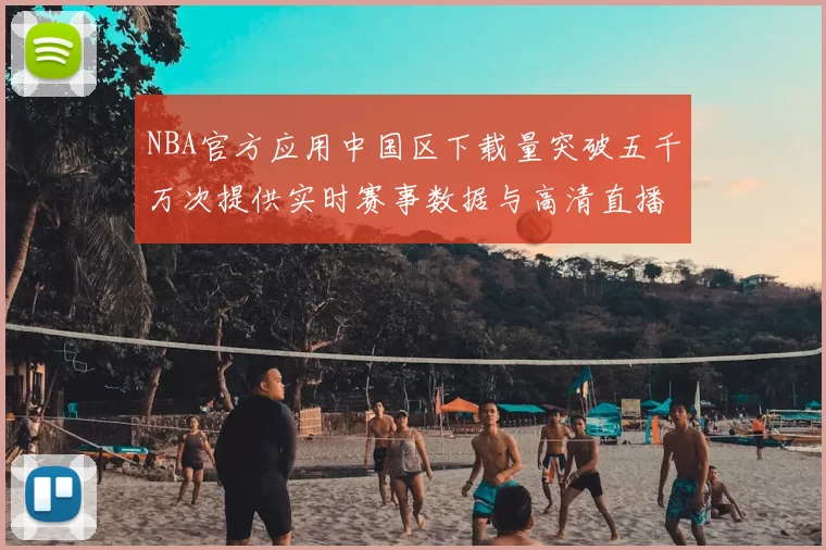 NBA官方应用中国区下载量突破五千万次提供实时赛事数据与高清直播