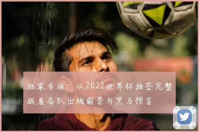 独家专访：从2022世界杯抽签完整版看各队出线前景与黑马预言