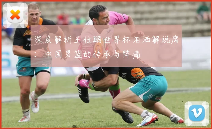 深度解析王仕鹏世界杯泪洒解说席：中国男篮的传承与阵痛
