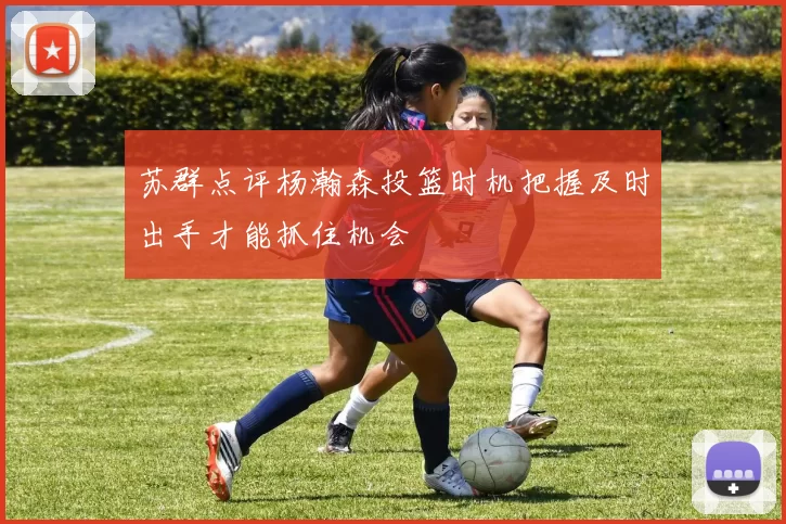 苏群点评杨瀚森投篮时机把握及时出手才能抓住机会
