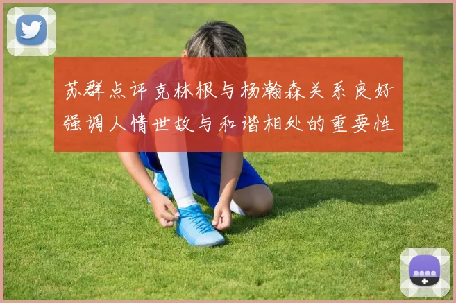 苏群点评克林根与杨瀚森关系良好强调人情世故与和谐相处的重要性
