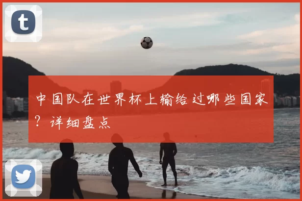 中国队在世界杯上输给过哪些国家?详细盘点