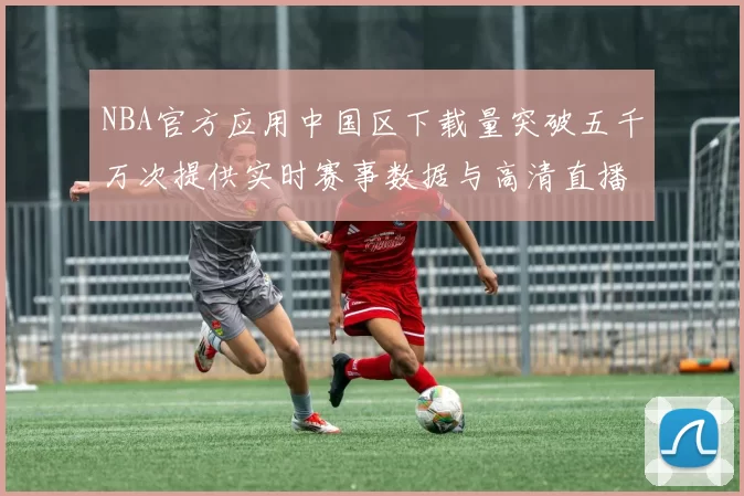 NBA官方应用中国区下载量突破五千万次提供实时赛事数据与高清直播
