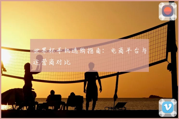 世界杯手机选购指南：电商平台与运营商对比