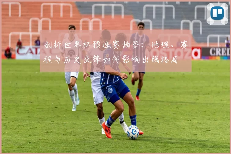 剖析世界杯预选赛抽签：地理、赛程与历史交锋如何影响出线格局