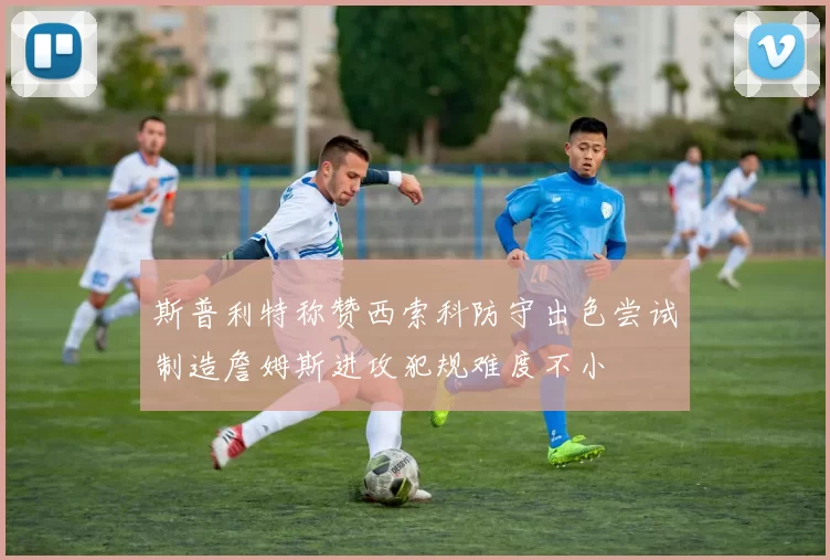 斯普利特称赞西索科防守出色尝试制造詹姆斯进攻犯规难度不小