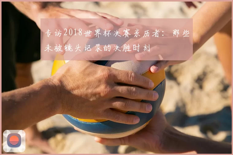 专访2018世界杯决赛亲历者：那些未被镜头记录的决胜时刻