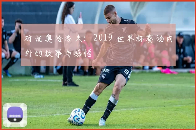 对话奥恰洛夫：2019 世界杯赛场内外的故事与感悟