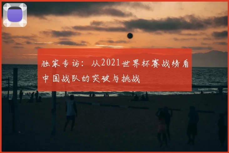 独家专访：从2021世界杯赛战绩看中国战队的突破与挑战