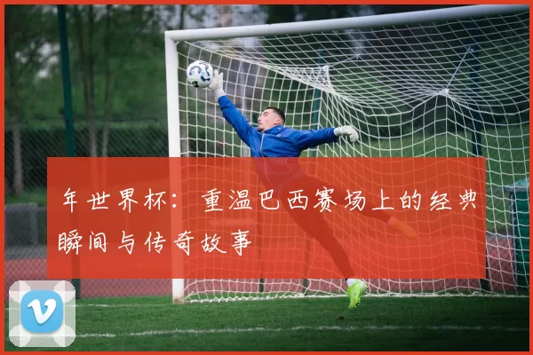 年世界杯：重温巴西赛场上的经典瞬间与传奇故事