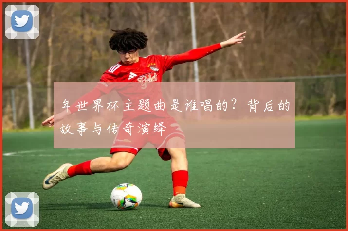 年世界杯主题曲是谁唱的？背后的故事与传奇演绎