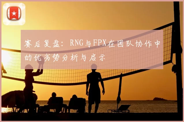 赛后复盘：RNG与FPX在团队协作中的优劣势分析与启示