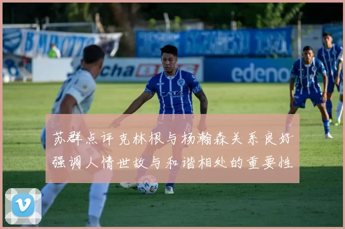 苏群点评克林根与杨瀚森关系良好强调人情世故与和谐相处的重要性