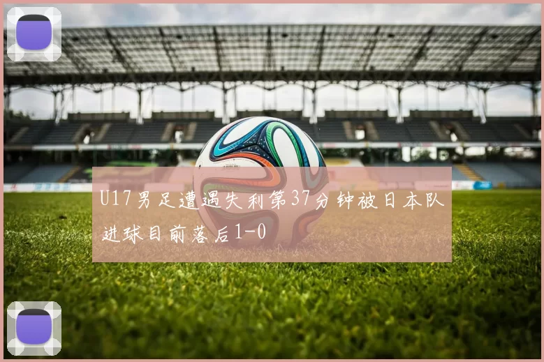 U17男足遭遇失利第37分钟被日本队进球目前落后1-0