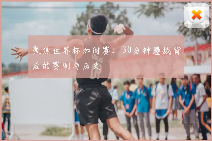 聚焦世界杯加时赛：30分钟鏖战背后的赛制与历史
