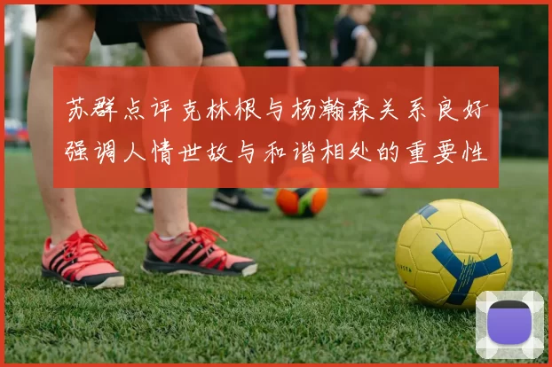 苏群点评克林根与杨瀚森关系良好强调人情世故与和谐相处的重要性