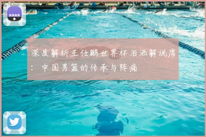 深度解析王仕鹏世界杯泪洒解说席:中国男篮的传承与阵痛