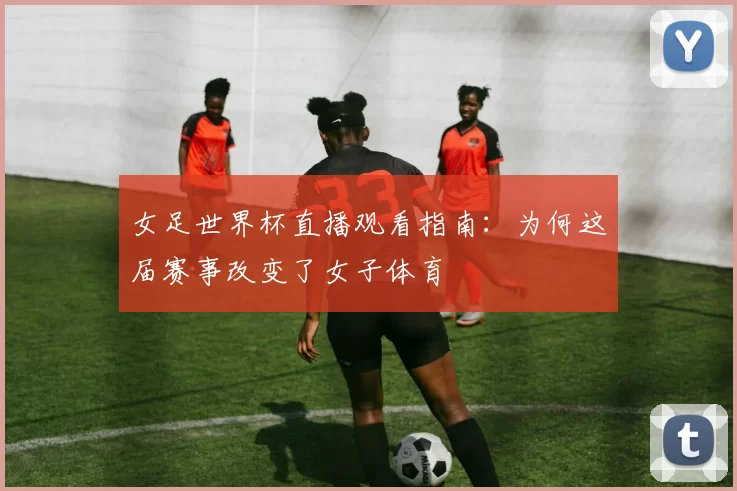 女足世界杯直播观看指南：为何这届赛事改变了女子体育
